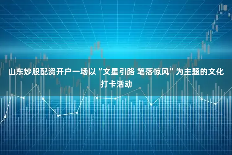 山东炒股配资开户一场以“文星引路 笔落惊风”为主题的文化打卡活动