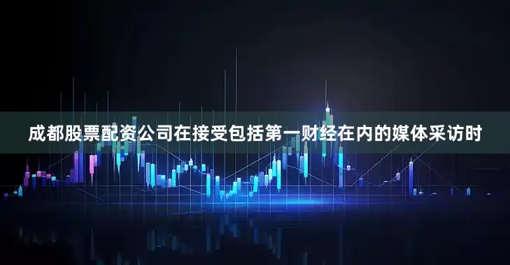 成都股票配资公司在接受包括第一财经在内的媒体采访时