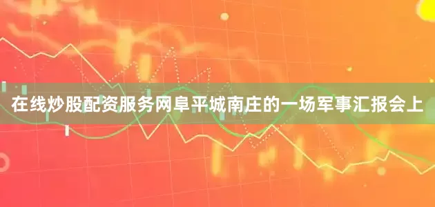 在线炒股配资服务网阜平城南庄的一场军事汇报会上