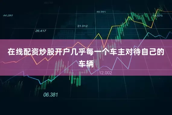 在线配资炒股开户几乎每一个车主对待自己的车辆