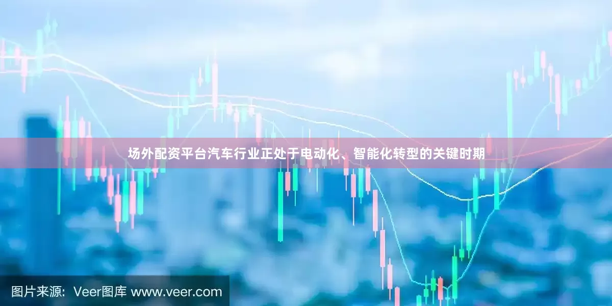 场外配资平台汽车行业正处于电动化、智能化转型的关键时期