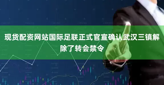 现货配资网站国际足联正式官宣确认武汉三镇解除了转会禁令