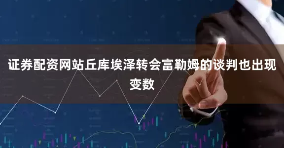 证券配资网站丘库埃泽转会富勒姆的谈判也出现变数