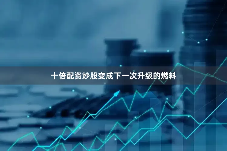 十倍配资炒股变成下一次升级的燃料